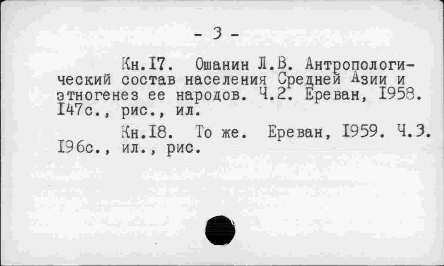 ﻿- з -
Кн.І7. Ошанин Jl.ß. Антропологический состав населения Средней Азии и этногенез ее народов. 4.2. Ереван, 1958. 147с., рис., ил.
Кн.18. То же. Ереван, 1959. Ч.З. 196с., ил., рис.